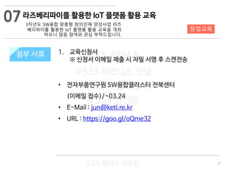 22
533 캠퍼스
#533 비즈니스 모델
#533 사업계획서
#533 창업론
533 캠퍼스 이승원
첨부 서류 1. 교육신청서
※ 신청서 이메일 제출 시 자필 서명 후 스캔전송
• 전자부품연구원 SW융합클러스터 전북센터
(이메일 접수)/~03.24
• E-Mail : jun@keti.re.kr
• URL : https://goo.gl/oQme32
첨부 서류
07
창업교육
라즈베리파이를 활용한 IoT 플랫폼 활용 교육
3차년도 SW융합 맞춤형 창의인재 양성사업 라즈
베리파이를 활용한 IoT 플랫폼 활용 교육을 개최
하오니 많음 참여와 관심 부탁드립니다.
 