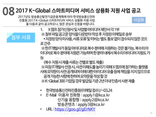 26
533 캠퍼스
#533 비즈니스 모델
#533 사업계획서
#533 창업론
533 캠퍼스 이승원
첨부 서류
1. X캠프참가신청서및사업별아이디어제안서각1부
※첨부파일공고문양식을다운받아작성후지정된이메일로송부
*지정된양식미사용,서류오류및미비는별도통보없이접수되지않은것으
로간주
※한IT개발사가동일아이디어로복수분야에지원하는것은불가능,복수의아
이디어로복수분야에지원은가능하며한분야내에서복수의아이디어지원도가
능
(복수지원시제출서류는건별로별도제출)
※피칭IT개발사선정시,사전이해도를높이기위해X캠프에참가하는플랫폼
사에요약문이사전공개되며이에대한아이디어유출등에책임을지지않으므로
공개가능한사항에한하여요약문을작성할것
※K-Global300기업일경우발급일기준2년이내인증서사본제출
• 한국방송통신전파진흥원(이메일접수)/~03.24
• E-Mail 이용자 친화형 : apply1@kca.kr
신기술 융합형 : apply2@kca.kr
방송콘텐츠 : apply3@kca.kr
• URL: https://goo.gl/gErNKY
첨부 서류
082017 K-Global 스마트미디어 서비스 상용화 지원 사업 공고
2017년도 방송통신발전기금운용계획에 따라 한국방송통신전파
진흥원 2017 K-Global 스마트미디어 서비스 상용화 지원 사업
을 다음과 같이 공고하오니, 많은 관심과 신청을 바랍니다.
사업화
 