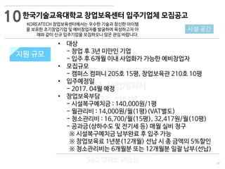 29
533 캠퍼스
#533 비즈니스 모델
#533 사업계획서
#533 창업론
533 캠퍼스 이승원
한국기술교육대학교 창업보육센터 입주기업체 모집공고
KOREATECH 창업보육센터에서는 우수한 기술과 참신한 아이템
을 보유한 초기창업기업 및 예비창업자를 발굴하여 육성하고자 아
래와 같이 신규 입주기업을 모집하오니 많은 관심 바랍니다.
지원 규모지원 규모
10
시설·공간
• 대상
- 창업 후 3년 미만인 기업
- 입주 후 6개월 이내 사업화가 가능한 예비창업자
• 모집규모
- 캠퍼스 컴퍼니 205호 15평, 창업보육관 210호 10평
• 입주예정일
- 2017. 04월 예정
• 창업보육부담
- 시설복구예치금 : 140,000원/1평
- 월관리비 : 14,000원/월(1평)(VAT별도)
- 청소관리비 : 16,700/월(15평), 32,417원/월(10평)
- 공과금(상하수도 및 전기세 등) 매월 실비 청구
※ 시설복구예치금 납부완료 후 입주 가능
※ 창업보육료 1년분(12개월) 선납 시 총 금액의 5%할인
※ 청소관리비는 6개월분 또는 12개월분 일괄 납부(선납)
 