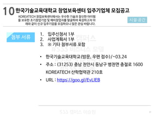 31
533 캠퍼스
#533 비즈니스 모델
#533 사업계획서
#533 창업론
533 캠퍼스 이승원
첨부 서류
1. 입주신청서 1부
2. 사업계획서 1부
3. ※ 기타 첨부서류 포함
• 한국기술교육대학교(방문, 우편 접수)/~03.24
• 주소 : (31253) 충남 천안시 동남구 병천면 충절로 1600
KOREATECH 산학협력관 210호
• URL : https://goo.gl/EvLlEB
첨부 서류
10
시설·공간
한국기술교육대학교 창업보육센터 입주기업체 모집공고
KOREATECH 창업보육센터에서는 우수한 기술과 참신한 아이템
을 보유한 초기창업기업 및 예비창업자를 발굴하여 육성하고자 아
래와 같이 신규 입주기업을 모집하오니 많은 관심 바랍니다.
 