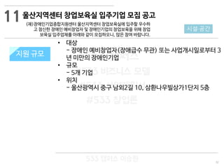 32
533 캠퍼스
#533 비즈니스 모델
#533 사업계획서
#533 창업론
533 캠퍼스 이승원
울산지역센터 창업보육실 입주기업 모집 공고
(재)장애인기업종합지원센터 울산지역센터 창업보육실에 입주할 우수하
고 참신한 장애인 예비창업자 및 장애인기업의 창업보육을 위해 창업
보육실 입주업체를 아래와 같이 모집하오니, 많은 참여 바랍니다.
지원 규모지원 규모
11
시설·공간
• 대상
- 장애인 예비창업자(장애급수 무관) 또는 사업개시일로부터 3
년 미만의 장애인기업
• 규모
- 5개 기업
• 위치
- 울산광역시 중구 남외2길 10, 삼환나우빌상가1단지 5층
 