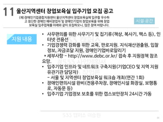 33
533 캠퍼스
#533 비즈니스 모델
#533 사업계획서
#533 창업론
533 캠퍼스 이승원
지원 규모지원 내용
• 사무편의를 위한 사무기기 및 집기류(책상, 복사기, 팩스 등), 인
터넷 전용선
• 기업경쟁력 강화를 위한 교육, 판로지원. 지식재산권출원, 입찰
정보, 자금조달 지원, 장애인기업바로알리기
* 세부사항 - http://www.debc.or.kr/ 접속 후 지원정책 참조
요망.
• 입주기업 인프라 및 네트워크 구축지원(기업CEO 및 지역 지원
유관기관 담당자)
- 서울 및 지역센터 창업보육실 워크숍 개최(연간 1회)
• 장애인편의시설 완비(전용주차장, 장애인시설 화장실, 보행통
로, 자동문 등)
• 입주기업 기업정보 보호를 위한 캡스보안장치 24시간 가동
11
시설·공간
울산지역센터 창업보육실 입주기업 모집 공고
(재)장애인기업종합지원센터 울산지역센터 창업보육실에 입주할 우수하
고 참신한 장애인 예비창업자 및 장애인기업의 창업보육을 위해 창업
보육실 입주업체를 아래와 같이 모집하오니, 많은 참여 바랍니다.
 