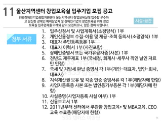 34
533 캠퍼스
#533 비즈니스 모델
#533 사업계획서
#533 창업론
533 캠퍼스 이승원
첨부 서류
1. 입주신청서 및 사업계획서(소정양식) 1부
2. 개인신용정보 수집·이용 및 제공·조회 동의서(소정양식) 1부
3. 대표자 주민등록등본 1부
4. 대표자 이력서 1부(사진포함)
5. 장애인증명서 또는 국가유공자증(사본) 1부
6. 전년도 재무제표 1부(국세청, 회계사·세무사 직인 날인 자료
만 인정)
7. 국세 및 지방세 완납 증명서 각 1부(개인-대표자, 법인-회사,
대표자)
8. 지식재산권 보유 및 각종 인증 증빙서류 각 1부(해당자에 한함)
9. 사업자등록증 사본 또는 법인등기부등본 각 1부(해당자에 한
함)
10. 사실증명(사업자등록 사실 여부) 1부
11. 신용보고서 1부
12. 2011년부터 센터에서 주관한 창업교육* 및 MBA교육, CEO
교육 수료증(해당자에 한함)
첨부 서류
11
시설·공간
울산지역센터 창업보육실 입주기업 모집 공고
(재)장애인기업종합지원센터 울산지역센터 창업보육실에 입주할 우수하
고 참신한 장애인 예비창업자 및 장애인기업의 창업보육을 위해 창업
보육실 입주업체를 아래와 같이 모집하오니, 많은 참여 바랍니다.
 