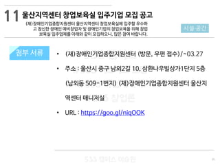 35
533 캠퍼스
#533 비즈니스 모델
#533 사업계획서
#533 창업론
533 캠퍼스 이승원
첨부 서류 • (재)장애인기업종합지원센터 (방문, 우편 접수)/~03.27
• 주소 : 울산시 중구 남외2길 10, 삼환나우빌상가1단지 5층
(남외동 509-1번지) (재)장애인기업종합지원센터 울산지
역센터 매니저실
• URL : https://goo.gl/niqOOK
첨부 서류
시설·공간
울산지역센터 창업보육실 입주기업 모집 공고
(재)장애인기업종합지원센터 울산지역센터 창업보육실에 입주할 우수하
고 참신한 장애인 예비창업자 및 장애인기업의 창업보육을 위해 창업
보육실 입주업체를 아래와 같이 모집하오니, 많은 참여 바랍니다.
11
 