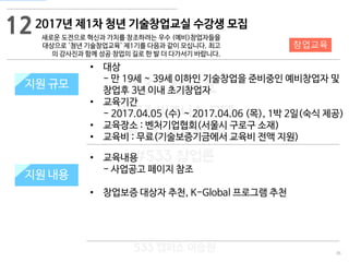 36
533 캠퍼스
#533 비즈니스 모델
#533 사업계획서
#533 창업론
533 캠퍼스 이승원
2017년 제1차 청년 기술창업교실 수강생 모집
새로운 도전으로 혁신과 가치를 창조하려는 우수 (예비)창업자들을
대상으로 '청년 기술창업교육' 제1기를 다음과 같이 모십니다. 최고
의 강사진과 함께 성공 창업의 길로 한 발 더 다가서기 바랍니다.
지원 규모지원 규모
• 대상
- 만 19세 ~ 39세 이하인 기술창업을 준비중인 예비창업자 및
창업후 3년 이내 초기창업자
• 교육기간
- 2017.04.05 (수) ~ 2017.04.06 (목), 1박 2일(숙식 제공)
• 교육장소 : 벤처기업협회(서울시 구로구 소재)
• 교육비 : 무료(기술보증기금에서 교육비 전액 지원)
12
지원 내용
창업교육
• 교육내용
- 사업공고 페이지 참조
• 창업보증 대상자 추천, K-Global 프로그램 추천
 