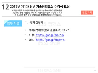 37
533 캠퍼스
#533 비즈니스 모델
#533 사업계획서
#533 창업론
533 캠퍼스 이승원
첨부 서류 1. 참가 신청서
• 벤처기업협회(온라인 접수)/~03.27
• 신청 : https://goo.gl/XrQ73y
• URL : https://goo.gl/cmpvPs
첨부 서류
12
창업교육
2017년 제1차 청년 기술창업교실 수강생 모집
새로운 도전으로 혁신과 가치를 창조하려는 우수 (예비)창업자들을
대상으로 '청년 기술창업교육' 제1기를 다음과 같이 모십니다. 최고
의 강사진과 함께 성공 창업의 길로 한 발 더 다가서기 바랍니다.
 