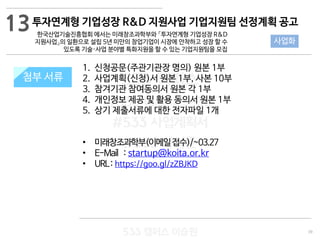 39
533 캠퍼스
#533 비즈니스 모델
#533 사업계획서
#533 창업론
533 캠퍼스 이승원
첨부 서류
1. 신청공문(주관기관장 명의) 원본 1부
2. 사업계획(신청)서 원본 1부, 사본 10부
3. 참겨기관 참여동의서 원본 각 1부
4. 개인정보 제공 및 활용 동의서 원본 1부
5. 상기 제출서류에 대한 전자파일 1개
• 미래창조과학부(이메일접수)/~03.27
• E-Mail : startup@koita.or.kr
• URL: https://goo.gl/zZBJKD
첨부 서류
13
사업화
투자연계형 기업성장 R&D 지원사업 기업지원팀 선정계획 공고
한국산업기술진흥협회 에서는 미래창조과학부와 「투자연계형 기업성장 R&D
지원사업」의 일환으로 설립 5년 미만의 창업기업이 시장에 안착하고 성장 할 수
있도록 기술·사업 분야별 특화지원을 할 수 있는 기업지원팀을 모집
 