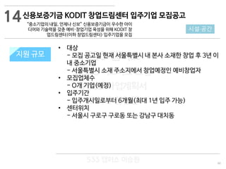 40
533 캠퍼스
#533 비즈니스 모델
#533 사업계획서
#533 창업론
533 캠퍼스 이승원
신용보증기금 KODIT 창업드림센터 입주기업 모집공고
“중소기업의 내일, 언제나 신보” 신용보증기금이 우수한 아이
디어와 기술력을 갖춘 예비·창업기업 육성을 위해 KODIT 창
업드림센터(이하 창업드림센터) 입주기업을 모집
지원 규모지원 규모
14
시설·공간
• 대상
- 모집 공고일 현재 서울특별시 내 본사 소재한 창업 후 3년 이
내 중소기업
- 서울특별시 소재 주소지에서 창업예정인 예비창업자
• 모집업체수
- O개 기업(예정)
• 입주기간
- 입주개시일로부터 6개월(최대 1년 입주 가능)
• 센터위치
- 서울시 구로구 구로동 또는 강남구 대치동
 