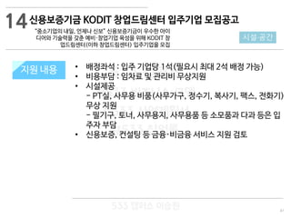 41
533 캠퍼스
#533 비즈니스 모델
#533 사업계획서
#533 창업론
533 캠퍼스 이승원
지원 규모지원 내용 • 배정좌석 : 입주 기업당 1석(필요시 최대 2석 배정 가능)
• 비용부담 : 임차료 및 관리비 무상지원
• 시설제공
- PT실, 사무용 비품(사무가구, 정수기, 복사기, 팩스, 전화기)
무상 지원
- 필기구, 토너, 사무용지, 사무용품 등 소모품과 다과 등은 입
주자 부담
• 신용보증, 컨설팅 등 금융·비금융 서비스 지원 검토
14
시설·공간
신용보증기금 KODIT 창업드림센터 입주기업 모집공고
“중소기업의 내일, 언제나 신보” 신용보증기금이 우수한 아이
디어와 기술력을 갖춘 예비·창업기업 육성을 위해 KODIT 창
업드림센터(이하 창업드림센터) 입주기업을 모집
 