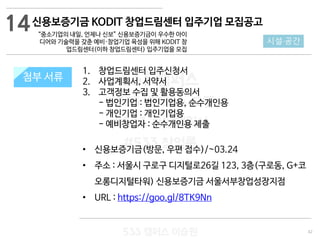 42
533 캠퍼스
#533 비즈니스 모델
#533 사업계획서
#533 창업론
533 캠퍼스 이승원
첨부 서류
1. 창업드림센터 입주신청서
2. 사업계획서, 서약서
3. 고객정보 수집 및 활용동의서
- 법인기업 : 법인기업용, 순수개인용
- 개인기업 : 개인기업용
- 예비창업자 : 순수개인용 제출
• 신용보증기금(방문, 우편 접수)/~03.24
• 주소 : 서울시 구로구 디지털로26길 123, 3층(구로동, G+코
오롱디지털타워) 신용보증기금 서울서부창업성장지점
• URL : https://goo.gl/8TK9Nn
첨부 서류
14
시설·공간
신용보증기금 KODIT 창업드림센터 입주기업 모집공고
“중소기업의 내일, 언제나 신보” 신용보증기금이 우수한 아이
디어와 기술력을 갖춘 예비·창업기업 육성을 위해 KODIT 창
업드림센터(이하 창업드림센터) 입주기업을 모집
 