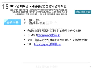 45
533 캠퍼스
#533 비즈니스 모델
#533 사업계획서
#533 창업론
533 캠퍼스 이승원
첨부 서류
1. 참가신청서
2. 영문회사소개서
• 충남창조경제혁신센터(이메일, 방문 접수)/~03.29
• E-Mail : kevinkwon@ccei.kr
• 주소 : 충남도 아산시 배방읍 희망로 100 KTX천안아산역內
• URL : https://goo.gl/I5GAuA
첨부 서류
15
판로·해외진출
2017년 베트남 국제유통산업전 참가업체 모집
창조경제혁신센터의 수출지원 허브인 무역존(Trade-Zone)에서는 베트남 시장
판로 개척과 수출확대를 지원하기 위하여 「2017 베트남 국제유통산업전」에 참
여를 희망하는 전국 창조경제혁신센터 보육·지원기업을 아래와 같이 모집
 