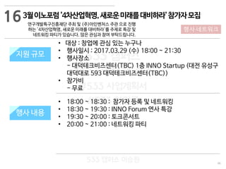 46
533 캠퍼스
#533 비즈니스 모델
#533 사업계획서
#533 창업론
533 캠퍼스 이승원
3월이노포럼'4차산업혁명,새로운미래를대비하라'참가자모집
연구개발특구진흥재단 주최 및 (주)아인벤처스 주관 으로 진행
하는 '4차산업혁명, 새로운 미래를 대비하라'를 주제로 특강 및
네트워킹 파티가 있습니다. 많은 관심과 참여 부탁드립니다.
지원 규모
지원 내용
• 18:00 ~ 18:30 : 참가자 등록 및 네트워킹
• 18:30 ~ 19:30 : INNO Forum 연사 특강
• 19:30 ~ 20:00 : 토크콘서트
• 20:00 ~ 21:00 : 네트워킹 파티
지원 규모
행사 내용
• 대상 : 창업에 관심 있는 누구나
• 행사일시 : 2017.03.29 (수) 18:00 ~ 21:30
• 행사장소
- 대덕테크비즈센터(TBC) 1층 INNO Startup (대전 유성구
대덕대로 593 대덕테크비즈센터(TBC))
• 참가비
- 무료
16
행사·네트워크
 