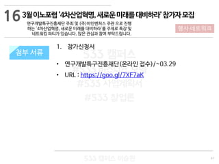 47
533 캠퍼스
#533 비즈니스 모델
#533 사업계획서
#533 창업론
533 캠퍼스 이승원
첨부 서류
1. 참가신청서
• 연구개발특구진흥재단(온라인 접수)/~03.29
• URL : https://goo.gl/7XF7aK
첨부 서류
16
행사·네트워크
3월이노포럼'4차산업혁명,새로운미래를대비하라'참가자모집
연구개발특구진흥재단 주최 및 (주)아인벤처스 주관 으로 진행
하는 '4차산업혁명, 새로운 미래를 대비하라'를 주제로 특강 및
네트워킹 파티가 있습니다. 많은 관심과 참여 부탁드립니다.
 