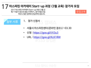 49
533 캠퍼스
#533 비즈니스 모델
#533 사업계획서
#533 창업론
533 캠퍼스 이승원
첨부 서류 1. 참가 신청서
• 서울시 아스피린센터(온라인 접수)/~03.30
• 신청 : https://goo.gl/tYi3u3
• URL : https://goo.gl/KzX1RW
첨부 서류
17
창업교육
아스피린 아카데미 Start-up 과정 (3월 교육) 참가자 모집
2017 아스피린 아카데미 Start-up 과정 (3월 교
육)『기업가 정신과 창업 시작하기』 참가자을 모집
하오니 많은 참여와 관심부탁드립니다.
 