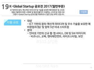 53
533 캠퍼스
#533 비즈니스 모델
#533 사업계획서
#533 창업론
533 캠퍼스 이승원
K-Global Startup 공모전 2017(일반부문)
ICT분야의 창의, 혁신적인 아이디어 및 기술을 보유한 예비창업자 및 스타트
업을 선발하여 창업·사업화 및 해외진출까지 지원하는 스타트업 지원 프로
그램 K-Global Startup 공모전을 개최하오니 많은 관심 부탁 드립니다.
지원 규모지원 규모
• 대상
- ICT 기반의 창의·혁신적 아이디어 및 우수 기술을 보유한 예
비창업자(팀) 및 업력 5년 이내 스타트업
• 분야
- 인터넷 기반의 신규 웹·앱 서비스, DB 및 SW 아이디어
· 비즈니스, 교육, 엔터테인먼트, 라이프스타일, 보안
19
사업화
 