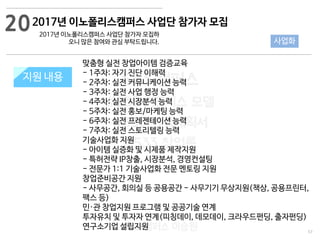 57
533 캠퍼스
#533 비즈니스 모델
#533 사업계획서
#533 창업론
533 캠퍼스 이승원
지원 규모지원 내용
맞춤형 실전 창업아이템 검증교육
- 1주차: 자기 진단 이해력
- 2주차: 실전 커뮤니케이션 능력
- 3주차: 실전 사업 행정 능력
- 4주차: 실전 시장분석 능력
- 5주차: 실전 홍보/마케팅 능력
- 6주차: 실전 프레젠테이션 능력
- 7주차: 실전 스토리텔링 능력
기술사업화 지원
- 아이템 실증화 및 시제품 제작지원
- 특허전략 IP창출, 시장분석, 경영컨설팅
- 전문가 1:1 기술사업화 전문 멘토링 지원
창업준비공간 지원
- 사무공간, 회의실 등 공용공간 - 사무기기 무상지원(책상, 공용프린터,
팩스 등)
민·관 창업지원 프로그램 및 공공기술 연계
투자유치 및 투자자 연계(피칭데이, 데모데이, 크라우드펀딩, 출자펀딩)
연구소기업 설립지원
20
사업화
2017년 이노폴리스캠퍼스 사업단 참가자 모집
2017년 이노폴리스캠퍼스 사업단 참가자 모집하
오니 많은 참여와 관심 부탁드립니다.
 