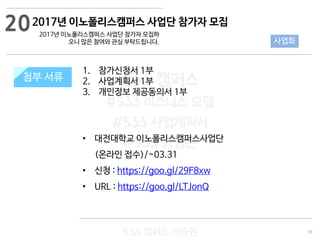 58
533 캠퍼스
#533 비즈니스 모델
#533 사업계획서
#533 창업론
533 캠퍼스 이승원
첨부 서류
1. 참가신청서 1부
2. 사업계획서 1부
3. 개인정보 제공동의서 1부
• 대전대학교 이노폴리스캠퍼스사업단
(온라인 접수)/~03.31
• 신청 : https://goo.gl/29F8xw
• URL : https://goo.gl/LTJonQ
첨부 서류
20
사업화
2017년 이노폴리스캠퍼스 사업단 참가자 모집
2017년 이노폴리스캠퍼스 사업단 참가자 모집하
오니 많은 참여와 관심 부탁드립니다.
 