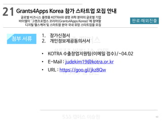 60
533 캠퍼스
#533 비즈니스 모델
#533 사업계획서
#533 창업론
533 캠퍼스 이승원
첨부 서류
1. 참가신청서
2. 개인정보제공동의서서
• KOTRA 수출창업지원팀(이메일 접수)/~04.02
• E-Mail : judekim19@kotra.or.kr
• URL : https://goo.gl/jkz8Qw
첨부 서류
21
판로·해외진출
Grants4Apps Korea 참가 스타트업 모집 안내
글로벌 비즈니스 플랫폼 KOTRA와 생명 과학 분야의 글로벌 기업
바이엘이 '그랜츠포앱스 코리아(Grants4Apps Korea)'에 참여할
디지털 헬스케어 및 스마트팜 분야 국내 유망 스타트업을 모집
 