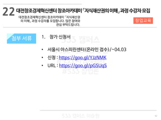 62
533 캠퍼스
#533 비즈니스 모델
#533 사업계획서
#533 창업론
533 캠퍼스 이승원
첨부 서류 1. 참가 신청서
• 서울시 아스피린센터(온라인 접수)/~04.03
• 신청 : https://goo.gl/YJzNMK
• URL : https://goo.gl/pGSUqS
첨부 서류
22
창업교육
대전창조경제혁신센터창조아카데미「지식재산권의이해」과정수강자모집
대전창조경제혁신센터 창조아카데미 「지식재산권
의 이해」 과정 수강자를 모집합니다. 많은 참여와
관심 부탁드립니다.
 