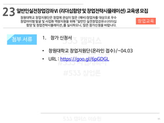 65
533 캠퍼스
#533 비즈니스 모델
#533 사업계획서
#533 창업론
533 캠퍼스 이승원
첨부 서류 1. 참가 신청서
• 창원대학교 창업지원단(온라인 접수)/~04.03
• URL : https://goo.gl/6pGDGL
첨부 서류
23
창업교육
일반인실전창업강좌Ⅵ(리더십함양및창업전략시뮬레이션)교육생모집
창원대학교 창업지원단은 창업에 관심이 많은 (예비)창업자를 대상으로 우수
창업아이템 발굴 및 사업화 역량지원을 위해 『일반인 실전창업강좌Ⅵ(리더십
함양 및 창업전략시뮬레이션』를 실시하오니, 많은 참가신청을 바랍니다.
 