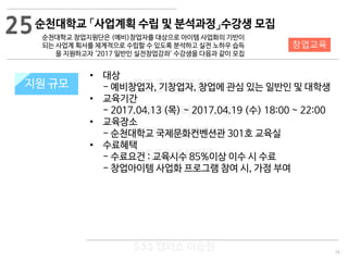 74
533 캠퍼스
#533 비즈니스 모델
#533 사업계획서
#533 창업론
533 캠퍼스 이승원
순천대학교 「사업계획 수립 및 분석과정」수강생 모집
순천대학교 창업지원단은 (예비)창업자를 대상으로 아이템 사업화의 기반이
되는 사업계 획서를 체계적으로 수립할 수 있도록 분석하고 실전 노하우 습득
을 지원하고자 ‘2017 일반인 실전창업강좌’ 수강생을 다음과 같이 모집
지원 규모지원 규모
• 대상
- 예비창업자, 기창업자, 창업에 관심 있는 일반인 및 대학생
• 교육기간
- 2017.04.13 (목) ~ 2017.04.19 (수) 18:00 ~ 22:00
• 교육장소
- 순천대학교 국제문화컨벤션관 301호 교육실
• 수료혜택
- 수료요건 : 교육시수 85%이상 이수 시 수료
- 창업아이템 사업화 프로그램 참여 시, 가점 부여
25
창업교육
 