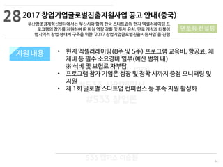 84
533 캠퍼스
#533 비즈니스 모델
#533 사업계획서
#533 창업론
533 캠퍼스 이승원
2017 창업기업글로벌진출지원사업 공고 안내(중국)
부산창조경제혁신센터에서는 부산시와 함께 한국 스타트업의 현지 엑셀러레이팅 프
로그램의 참가를 지원하여 IR 피칭 역량 강화 및 투자 유치, 판로 개척과 더불어
범지역적 창업 생태계 구축을 위한 ‘2017 창업기업글로벌진출지원사업’을 진행
지원 규모지원 내용 • 현지 엑셀러레이팅(8주 및 5주) 프로그램 교육비, 항공료, 체
제비 등 필수 소요경비 일부(예산 범위 내)
※ 식비 및 보험료 자부담
• 프로그램 참가 기업은 성장 및 정착 시까지 중점 모니터링 및
지원
• 제 1회 글로벌 스타트업 컨퍼런스 등 후속 지원 활성화
28
멘토링·컨설팅
 