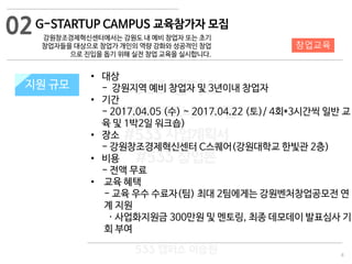 8
533 캠퍼스
#533 비즈니스 모델
#533 사업계획서
#533 창업론
533 캠퍼스 이승원
G-STARTUP CAMPUS 교육참가자 모집
강원창조경제혁신센터에서는 강원도 내 예비 창업자 또는 초기
창업자들을 대상으로 창업가 개인의 역량 강화와 성공적인 창업
으로 진입을 돕기 위해 실전 창업 교육을 실시합니다.
지원 규모지원 규모
• 대상
- 강원지역 예비 창업자 및 3년이내 창업자
• 기간
- 2017.04.05 (수) ~ 2017.04.22 (토)/ 4회*3시간씩 일반 교
육 및 1박2일 워크숍)
• 장소
- 강원창조경제혁신센터 C스퀘어(강원대학교 한빛관 2층)
• 비용
- 전액 무료
• 교육 혜택
- 교육 우수 수료자(팀) 최대 2팀에게는 강원벤처창업공모전 연
계 지원
· 사업화지원금 300만원 및 멘토링, 최종 데모데이 발표심사 기
회 부여
02
창업교육
 