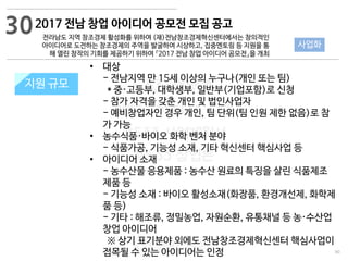 90
533 캠퍼스
#533 비즈니스 모델
#533 사업계획서
#533 창업론
533 캠퍼스 이승원
2017 전남 창업 아이디어 공모전 모집 공고
전라남도 지역 창조경제 활성화를 위하여 (재)전남창조경제혁신센터에서는 창의적인
아이디어로 도전하는 창조경제의 주역을 발굴하여 시상하고, 집중멘토링 등 지원을 통
해 열린 창작의 기회를 제공하기 위하여 『2017 전남 창업 아이디어 공모전』을 개최
지원 규모지원 규모
• 대상
- 전남지역 만 15세 이상의 누구나(개인 또는 팀)
* 중·고등부, 대학생부, 일반부(기업포함)로 신청
- 참가 자격을 갖춘 개인 및 법인사업자
- 예비창업자인 경우 개인, 팀 단위(팀 인원 제한 없음)로 참
가 가능
• 농수식품·바이오 화학 벤처 분야
- 식품가공, 기능성 소재, 기타 혁신센터 핵심사업 등
• 아이디어 소재
- 농수산물 응용제품 : 농수산 원료의 특징을 살린 식품제조
제품 등
- 기능성 소재 : 바이오 활성소재(화장품, 환경개선제, 화학제
품 등)
- 기타 : 해조류, 정밀농업, 자원순환, 유통채널 등 농·수산업
창업 아이디어
※ 상기 표기분야 외에도 전남창조경제혁신센터 핵심사업이
접목될 수 있는 아이디어는 인정
30
사업화
 