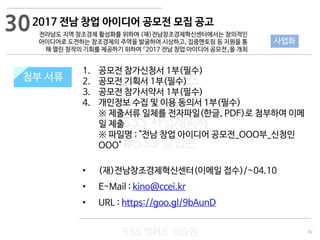 92
533 캠퍼스
#533 비즈니스 모델
#533 사업계획서
#533 창업론
533 캠퍼스 이승원
첨부 서류
1. 공모전 참가신청서 1부(필수)
2. 공모전 기획서 1부(필수)
3. 공모전 참가서약서 1부(필수)
4. 개인정보 수집 및 이용 동의서 1부(필수)
※ 제출서류 일체를 전자파일(한글, PDF)로 첨부하여 이메
일 제출
※ 파일명 : "전남 창업 아이디어 공모전_OOO부_신청인
OOO"
• (재)전남창조경제혁신센터(이메일 접수)/~04.10
• E-Mail : kino@ccei.kr
• URL : https://goo.gl/9bAunD
첨부 서류
30
사업화
2017 전남 창업 아이디어 공모전 모집 공고
전라남도 지역 창조경제 활성화를 위하여 (재)전남창조경제혁신센터에서는 창의적인
아이디어로 도전하는 창조경제의 주역을 발굴하여 시상하고, 집중멘토링 등 지원을 통
해 열린 창작의 기회를 제공하기 위하여 『2017 전남 창업 아이디어 공모전』을 개최
 