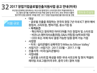 96
533 캠퍼스
#533 비즈니스 모델
#533 사업계획서
#533 창업론
533 캠퍼스 이승원
2017 창업기업글로벌진출지원사업 공고 안내(미국)
부산창조경제혁신센터에서는 부산시와 함께 한국 스타트업의 현지 엑셀러레이팅 프
로그램의 참가를 지원하여 IR 피칭 역량 강화 및 투자 유치, 판로 개척과 더불어
범지역적 창업 생태계 구축을 위한 ‘2017 창업기업글로벌진출지원사업’을 진행
지원 규모지원 규모
• 대상
- 글로벌 진출을 희망하는 전국의 창업 7년 이내 ICT 분야 예비
창업자, 스타트업, 벤처기업, 중소기업 등
- 자격요건
· 혁신적이고 창의적인 아이디어를 가진 창업자 및 스타트업
· 비즈니스영어의사소통(피칭,Q&A,미팅등)능력보유기업
· CEO 또는 자체 의사 결정 가능한 임원 참여 가능 기업
• 사업명
- 미국 : 실리콘밸리 상륙작전‘0 Miles to Silicon Valley’
• 사업기간 : 사업기간 : 2017.03월 ~ 2017.11월
• 진출지역 : 미국(실리콘밸리)
• 사업내용
- 글로벌 스타트업 육성을 위한 국내 사전교육 및 현지 엑셀러
레이팅 프로그램(미국 8주, 중국 5주) 참여 지원
32
멘토링·컨설팅
 