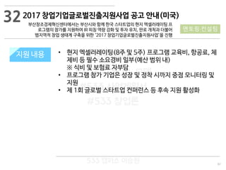 97
533 캠퍼스
#533 비즈니스 모델
#533 사업계획서
#533 창업론
533 캠퍼스 이승원
2017 창업기업글로벌진출지원사업 공고 안내(미국)
부산창조경제혁신센터에서는 부산시와 함께 한국 스타트업의 현지 엑셀러레이팅 프
로그램의 참가를 지원하여 IR 피칭 역량 강화 및 투자 유치, 판로 개척과 더불어
범지역적 창업 생태계 구축을 위한 ‘2017 창업기업글로벌진출지원사업’을 진행
지원 규모지원 내용 • 현지 엑셀러레이팅(8주 및 5주) 프로그램 교육비, 항공료, 체
제비 등 필수 소요경비 일부(예산 범위 내)
※ 식비 및 보험료 자부담
• 프로그램 참가 기업은 성장 및 정착 시까지 중점 모니터링 및
지원
• 제 1회 글로벌 스타트업 컨퍼런스 등 후속 지원 활성화
32
멘토링·컨설팅
 