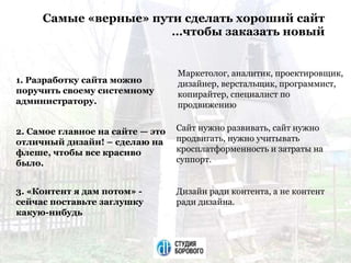Самые «верные» пути сделать хороший сайт
…чтобы заказать новый
1. Разработку сайта можно
поручить своему системному
администратору.
Маркетолог, аналитик, проектировщик,
дизайнер, верстальщик, программист,
копирайтер, специалист по
продвижению
2. Самое главное на сайте — это
отличный дизайн! – сделаю на
флеше, чтобы все красиво
было.
Сайт нужно развивать, сайт нужно
продвигать, нужно учитывать
кросплатформенность и затраты на
суппорт.
3. «Контент я дам потом» -
сейчас поставьте заглушку
какую-нибудь
Дизайн ради контента, а не контент
ради дизайна.
 
