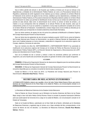 Jueves 17 de marzo de 2016 DIARIO OFICIAL (Primera Sección) 3
Que el último párrafo del artículo 2, del Acuerdo que modifica al diverso por el que se instruye a las
dependencias y entidades de la Administración Pública Federal, así como a la Procuraduría General de la
República a abstenerse de emitir regulación en las materias que se indican, publicado en el Diario Oficial de
la Federación el día veintiuno de agosto de dos mil doce, establece que las dependencias y entidades de la
Administración Pública Federal y la Procuraduría General de la República deberán publicar en el Diario Oficial
de la Federación los datos que permitan la identificación de las normas que se emitan de conformidad con lo
previsto en este artículo, tales como: la denominación de la norma; su emisor; la fecha de emisión, y la
materia a la que corresponda entre las señaladas en el artículo Primero de este Acuerdo, salvo que el
ordenamiento jurídico en el que se sustente su expedición o la ley exija la publicación completa de la norma
en el Diario Oficial de la Federación. Invariablemente, el texto íntegro de la norma emitida se difundirá por la
institución pública que corresponda en el sistema electrónico denominado Normateca.
Que con fecha veintiuno de agosto de dos mil quince fue publicada la Modificación al Estatuto Orgánico
del Consejo Nacional para Prevenir la Discriminación.
Que con fecha tres de septiembre de dos mil quince mediante acuerdo 14/2015 de la Junta de Gobierno
del Consejo Nacional para Prevenir la Discriminación, se aprobó el Manual General de Organización, que
tiene como finalidad presentar en forma ordenada y sistemática la integración de la estructura orgánica del
Consejo, objetivos y funciones de cada área.
Que con números de oficio No. SSFP/408/0999/2015 y SSFP/408/DGOR/1796/2015 fue autorizada la
modificación de la estructura orgánica del Consejo por la Unidad de Política de Recursos Humanos de la
Administración Pública Federal (APF) y la Dirección General de Organización y Remuneraciones de la APF,
ambas de la Secretaría de la Función Pública.
Que con la finalidad de dar a conocer y enterar a todos los servidores públicos que conforman el
Organismo, así como hacerlo del conocimiento del público en general; he tenido a bien expedir el siguiente :
ACUERDO
PRIMERO.- El Manual de Organización General es de observancia obligatoria para los servidores públicos
del Consejo Nacional para Prevenir la Discriminación.
SEGUNDO.- El Manual de Organización General del Consejo Nacional para Prevenir la Discriminación se
encuentra disponible para su consulta en el portal de internet www.conapred.org.mx
Ciudad de México a 10 de marzo de 2016.- La Presidenta del Consejo Nacional para Prevenir la
Discriminación, Alexandra Haas Paciuc.- Rúbrica.
SECRETARIA DE RELACIONES EXTERIORES
AUTORIZACIÓN Definitiva número uno expedida a favor del señor Nelson Sinhué Romero Flores, para ejercer
funciones de Cónsul Honorario de los Países Bajos en la ciudad de Madero, con circunscripción consular en el
Estado de Tamaulipas.
La Secretaria de Relaciones Exteriores de los Estados Unidos Mexicanos
Vista la Patente de Cónsul Honorario que el Ministerio de Asuntos Exteriores del Reino de los Países
Bajos otorgó a favor del señor Nelson Sinhué Romero Flores le concede la presente Autorización Definitiva
para que pueda ejercer las funciones de su cargo en la ciudad de Madero, con circunscripción consular en el
Estado de Tamaulipas.
Dado en la Ciudad de México, autenticado con el Gran Sello de la Nación, refrendado por la Secretaria
de Relaciones Exteriores y registrado bajo el número uno a fojas veintiséis del libro correspondiente, el día
quince de febrero de dos mil dieciséis.- La Secretaria de Relaciones Exteriores, Claudia Ruiz Massieu
Salinas.- Rúbrica.
 