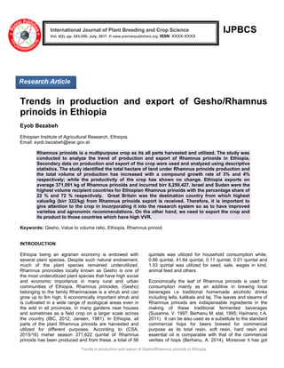 Trends in production and export of Gesho/Rhamnus prinoids in Ethiopia
IJPBCS
Trends in production and export of Gesho/Rhamnus
prinoids in Ethiopia
Eyob Bezabeh
Ethiopian Institute of Agricultural Research, Ethiopia.
Email: eyob.bezabeh@eiar.gov.et
Rhamnus prinoids is a multipurpose crop as its all parts harvested and utilized. The study was
conducted to analyze the trend of production and export of Rhamnus prinoids in Ethiopia.
Secondary data on production and export of the crop were used and analyzed using descriptive
statistics. The study identified the total hectare of land under Rhamnus prinoids production and
the total volume of production has increased with a compound growth rate of 3% and 4%
respectively; while the productivity of the crop has shown no change. Ethiopia exports on
average 371,091 kg of Rhamnus prinoids and incurred birr 8,250,427. Israel and Sudan were the
highest volume recipient countries for Ethiopian Rhamnus prinoids with the percentage share of
22 % and 72 % respectively. Great Britain was the destination country from which highest
value/kg (birr 322/kg) from Rhamnus prinoids export is received. Therefore, it is important to
give attention to the crop in incorporating it into the research system so as to have improved
varieties and agronomic recommendations. On the other hand, we need to export the crop and
its product to those countries which have high VVR.
Keywords: Gesho, Value to volume ratio, Ethiopia, Rhamnus prinoid
INTRODUCTION
Ethiopia being an agrarian economy is endowed with
several plant species. Despite such natural endowment,
much of the plant species remained underutilized.
Rhamnus prionoides locally known as Gesho is one of
the most underutilized plant species that have high social
and economic importance in many rural and urban
communities of Ethiopia. Rhamnus prinoides, (Gesho)
belonging to the family Rhamnaceae is a shrub and can
grow up to 8m high. It economically important shrub and
is cultivated in a wide range of ecological areas even in
the wild in all provinces, in many gardens near houses
and sometimes as a field crop on a larger scale across
the country (IBC, 2012; Jansen, 1981). In Ethiopia, all
parts of the plant Rhamnus prinoids are harvested and
utilized for different purposes. According to (CSA,
2015/16) meher season 371,622 quintal of Rhamnus
prinoids has been produced and from these, a total of 56
quintals was utilized for household consumption while,
0.66 quintal, 41.64 quintal, 0.11 quintal, 0.01 quintal and
1.53 quintal was utilized for seed, sale, wages in kind,
animal feed and others.
Economically the leaf of Rhamnus prinoids is used for
consumption mainly as an additive in brewing local
beverages i.e traditional homemade alcoholic drinks
including tella, katikala and tej. The leaves and steams of
Rhamnus prinoids are indispensable ingredients in the
making of these traditional fermented beverages
(Susanne, V. 1997; Berhanu M. etal, 1995; Haimano, t A.
2011). It can be also used as a substitute to the standard
commercial hops for beers brewed for commercial
purpose as its total resin, soft resin, hard resin and
essential oil is comparable with that of the commercial
verities of hops (Berhanu, A. 2014). Moreover it has got
International Journal of Plant Breeding and Crop Science
Vol. 4(2), pp. 243-250, July, 2017. © www.premierpublishers.org. ISSN: XXXX-XXXX
Research Article
 