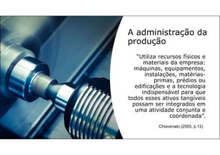 A administração da
produção
“Utiliza recursos físicos e
materiais da empresa:
máquinas, equipamentos,
instalações, matérias-
primas, prédios ou
edificações e a tecnologia
indispensável para que
todos esses ativos tangíveis
possam ser integrados em
uma atividade conjunta e
coordenada”.
Chiavenato (2005, p.12)
 