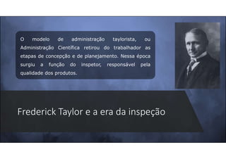 Frederick Taylor e a era da inspeção
O modelo de administração taylorista, ou
Administração Científica retirou do trabalhador as
etapas de concepção e de planejamento. Nessa época
surgiu a função do inspetor, responsável pela
qualidade dos produtos.
 