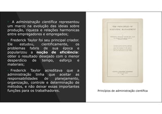 Princípios de administração científica
• A administração científica representou
um marco na evolução das ideias sobre
produção, riqueza e relações harmonicas
entre empregadores e empregados;
• Frederick Taylor foi seu principal criador.
Ele estudou, cientificamente, os
problemas fabris de sua época e
popularizou a noção de eficiência:
obter o resultado desejado com o menor
desperdício de tempo, esforço e
materiais;
• Frederick Taylor acreditava que a
administração tinha que aceitar as
responsabilidades de planejamento,
organização, controle e determinação de
métodos, e não deixar essas importantes
funções para os trabalhadores.
 