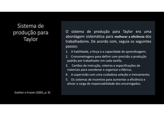 Sistema de
produção para
Taylor
O sistema de produção para Taylor era uma
abordagem sistemática para melhorar a eficiência dos
trabalhadores. De acordo com, seguia os seguintes
passos:
1. A habilidade, a força e a capacidade de aprendizagem;
2. Cronometragens para definir com precisão a produção
padrão por trabalhador em cada tarefa;
3. Cartões de instrução, roteiros e especificações de
materiais para coordenar e organizar a fábrica;
4. A supervisão com uma cuidadosa seleção e treinamento;
5. Os sistemas de incentivo para aumentar a eficiência e
aliviar a carga de responsabilidade dos encarregados.
Gaither e Frazier (2005, p. 9)
 