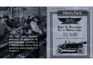Henry Ford
Um dos mais famosos
exemplos de aplicação da
administração científica é
a fábrica que Henry Ford
construiu para produzir o
modelo T.
 