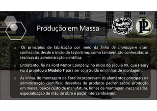 o Os princípios de fabricação por meio da linha de montagem eram
conhecidos desde o início do taylorismo, como também são conhecidas as
técnicas da administração científica.
o Entretanto, foi na Ford Motor Company, no início do século XX, que Henry
Ford projetou o Modelo T para ser construído em linhas de montagem;
o As linhas de montagem da Ford incorporavam os elementos principais da
administração científica: desenhos de produtos padronizados, produção
em massa, baixos custo de manufatura, linhas de montagem mecanizadas,
especialização de mão de obra e peças intercambiáveis.
Produção em Massa
 