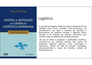 Logística
O conceito de logística, existente desde a década de 40, foi
utilizado pelas Forcas Armadas norte-americanas. Ele
relacionava-se com todo o processo de aquisição e
fornecimento de materiais durante a Segunda Guerra
Mundial, e foi utilizado por militares americanos para
atender a todos os objetivos de combate da época.
No que se refere a pesquisas e publicações cientificas,
encontram-se em profusão estudos que tratam de
problemas logísticos pontuais, como roteirização e
dimensiona- mento de frota de veículos, localização,
dimensionamento e layout de armazéns, seleção de
fornecedores etc.
 