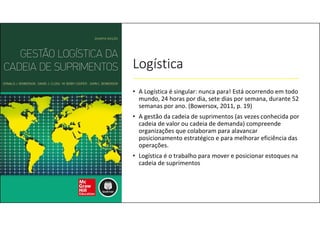 Logística
• A Logística é singular: nunca para! Está ocorrendo em todo
mundo, 24 horas por dia, sete dias por semana, durante 52
semanas por ano. (Bowersox, 2011, p. 19)
• A gestão da cadeia de suprimentos (as vezes conhecida por
cadeia de valor ou cadeia de demanda) compreende
organizações que colaboram para alavancar
posicionamento estratégico e para melhorar eficiência das
operações.
• Logística é o trabalho para mover e posicionar estoques na
cadeia de suprimentos
 
