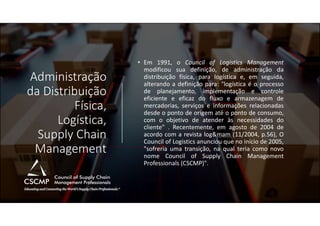 Administração
da Distribuição
Física,
Logística,
Supply Chain
Management
• Em 1991, o Council of Logistics Management
modificou sua definição, de administração da
distribuição física, para logística e, em seguida,
alterando a definição para: "logística é o processo
de planejamento, implementação e controle
eficiente e eficaz do fluxo e armazenagem de
mercadorias, serviços e informações relacionadas
desde o ponto de origem até o ponto de consumo,
com o objetivo de atender às necessidades do
cliente" . Recentemente, em agosto de 2004 de
acordo com a revista log&mam (11/2004, p.56), O
Council of Logistics anunciou que no início de 2005,
"sofreria uma transição, na qual teria como novo
nome Council of Supply Chain Management
Professionals (CSCMP)".
 