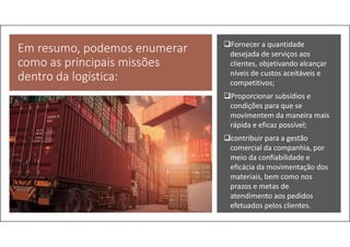 Em resumo, podemos enumerar
como as principais missões
dentro da logística:
Fornecer a quantidade
desejada de serviços aos
clientes, objetivando alcançar
níveis de custos aceitáveis e
competitivos;
Proporcionar subsídios e
condições para que se
movimentem da maneira mais
rápida e eficaz possível;
contribuir para a gestão
comercial da companhia, por
meio da confiabilidade e
eficácia da movimentação dos
materiais, bem como nos
prazos e metas de
atendimento aos pedidos
efetuados pelos clientes.
 