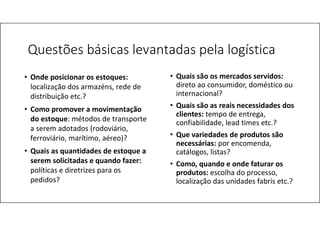 Questões básicas levantadas pela logística
• Quais são os mercados servidos:
direto ao consumidor, doméstico ou
internacional?
• Quais são as reais necessidades dos
clientes: tempo de entrega,
confiabilidade, lead times etc.?
• Que variedades de produtos são
necessárias: por encomenda,
catálogos, listas?
• Como, quando e onde faturar os
produtos: escolha do processo,
localização das unidades fabris etc.?
• Onde posicionar os estoques:
localização dos armazéns, rede de
distribuição etc.?
• Como promover a movimentação
do estoque: métodos de transporte
a serem adotados (rodoviário,
ferroviário, marítimo, aéreo)?
• Quais as quantidades de estoque a
serem solicitadas e quando fazer:
políticas e diretrizes para os
pedidos?
 