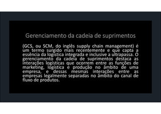 (GCS, ou SCM, do inglês supply chain management) é
um termo surgido mais recentemente e que capta a
essência da logística integrada e inclusive a ultrapassa. O
gerenciamento da cadeia de suprimentos destaca as
interações logísticas que ocorrem entre as funções de
marketing, logística e produção no âmbito de uma
empresa, e dessas mesmas interações entre as
empresas legalmente separadas no âmbito do canal de
fluxo de produtos.
 