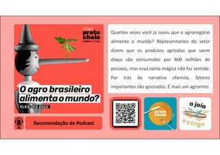 Recomendação de Podcast
Quantas vezes você já ouviu que o agronegócio
alimenta o mundo? Representantes do setor
dizem que os produtos agrícolas que saem
daqui são consumidos por 800 milhões de
pessoas, mas essa conta mágica não faz sentido.
Por trás da narrativa ufanista, fatores
importantes são ignorados. É mais um agromito.
 
