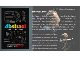 SINOPSE & INFO
Conheça o trabalho desafiador e visionário de alguns
dos designers mais importantes e criativos da
atualidade. São profissionais que, da arquitetura à
fotografia, criam tendências que vão muito além de
facilitar o dia-a-dia das pessoas. É olhando para o futuro
que eles moldam o mundo e inspiram a vida de todos.
Um perfil do renomado fotógrafo, Platon,
é apresentado no episódio 7. Suas fotos
capturaram as almas das pessoas comuns
nas ruas e de muitos de nossos infames
líderes mundiais. Viaje em seu processo
em uma sessão com o Gen. Colin Powell.
S1 E7 - Platon: Photography
 