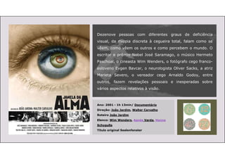 Dezenove pessoas com diferentes graus de deficiência
visual, da miopia discreta à cegueira total, falam como se
vêem, como vêem os outros e como percebem o mundo. O
escritor e prêmio Nobel José Saramago, o músico Hermeto
Paschoal, o cineasta Wim Wenders, o fotógrafo cego franco-
esloveno Evgen Bavcar, o neurologista Oliver Sacks, a atriz
Marieta Severo, o vereador cego Arnaldo Godoy, entre
outros, fazem revelações pessoais e inesperadas sobre
vários aspectos relativos à visão.
Ano: 2001 - 1h 13min/ Documentário
Direção: João Jardim, Walter Carvalho
Roteiro João Jardim
Elenco: Wim Wenders, Agnès Varda, Hanna
Schygulla
Título original Seelenfenster
 