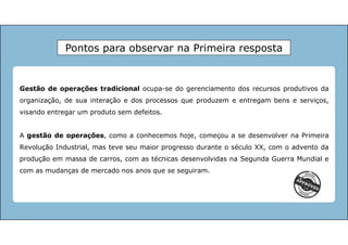 Gestão de operações tradicional ocupa-se do gerenciamento dos recursos produtivos da
organização, de sua interação e dos processos que produzem e entregam bens e serviços,
visando entregar um produto sem defeitos.
A gestão de operações, como a conhecemos hoje, começou a se desenvolver na Primeira
Revolução Industrial, mas teve seu maior progresso durante o século XX, com o advento da
produção em massa de carros, com as técnicas desenvolvidas na Segunda Guerra Mundial e
com as mudanças de mercado nos anos que se seguiram.
Pontos para observar na Primeira resposta
 
